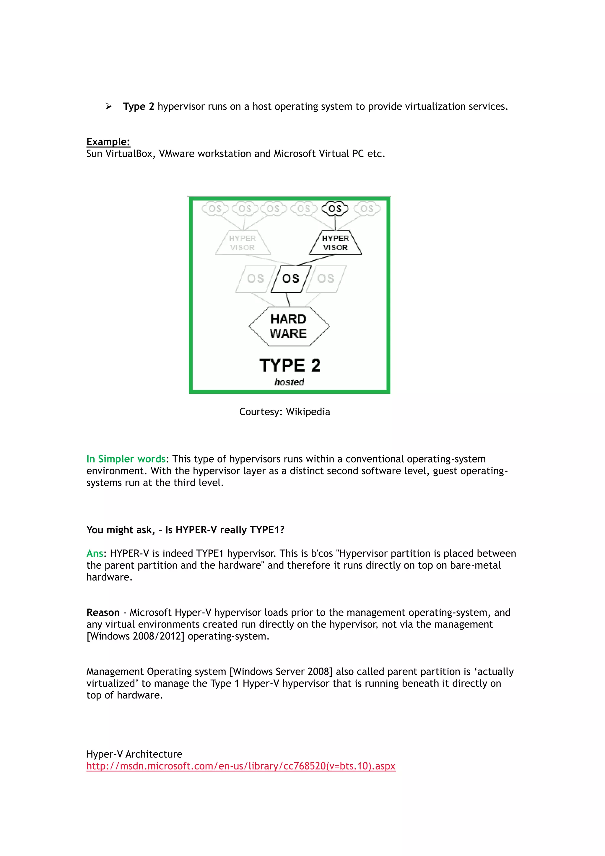  Type 2 hypervisor runs on a host operating system to provide virtualization services.
Example:
Sun VirtualBox, VMware workstation and Microsoft Virtual PC etc.
Courtesy: Wikipedia
In Simpler words: This type of hypervisors runs within a conventional operating-system
environment. With the hypervisor layer as a distinct second software level, guest operating-
systems run at the third level.
You might ask, – Is HYPER-V really TYPE1?
Ans: HYPER-V is indeed TYPE1 hypervisor. This is b'cos "Hypervisor partition is placed between
the parent partition and the hardware" and therefore it runs directly on top on bare-metal
hardware.
Reason - Microsoft Hyper-V hypervisor loads prior to the management operating-system, and
any virtual environments created run directly on the hypervisor, not via the management
[Windows 2008/2012] operating-system.
Management Operating system [Windows Server 2008] also called parent partition is „actually
virtualized‟ to manage the Type 1 Hyper-V hypervisor that is running beneath it directly on
top of hardware.
Hyper-V Architecture
http://msdn.microsoft.com/en-us/library/cc768520(v=bts.10).aspx
 