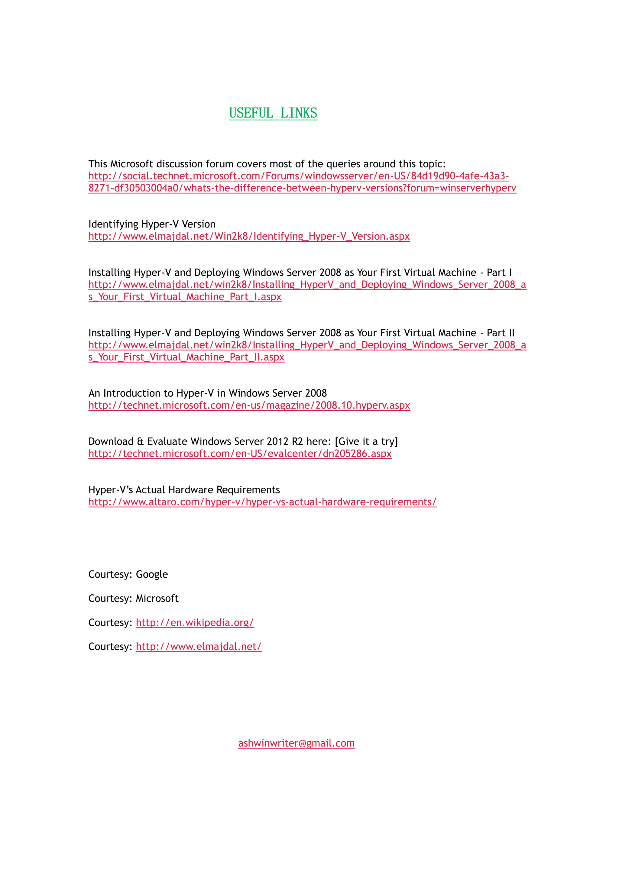 USEFUL LINKS
This Microsoft discussion forum covers most of the queries around this topic:
http://social.technet.microsoft.com/Forums/windowsserver/en-US/84d19d90-4afe-43a3-
8271-df30503004a0/whats-the-difference-between-hyperv-versions?forum=winserverhyperv
Identifying Hyper-V Version
http://www.elmajdal.net/Win2k8/Identifying_Hyper-V_Version.aspx
Installing Hyper-V and Deploying Windows Server 2008 as Your First Virtual Machine - Part I
http://www.elmajdal.net/win2k8/Installing_HyperV_and_Deploying_Windows_Server_2008_a
s_Your_First_Virtual_Machine_Part_I.aspx
Installing Hyper-V and Deploying Windows Server 2008 as Your First Virtual Machine - Part II
http://www.elmajdal.net/win2k8/Installing_HyperV_and_Deploying_Windows_Server_2008_a
s_Your_First_Virtual_Machine_Part_II.aspx
An Introduction to Hyper-V in Windows Server 2008
http://technet.microsoft.com/en-us/magazine/2008.10.hyperv.aspx
Download & Evaluate Windows Server 2012 R2 here: [Give it a try]
http://technet.microsoft.com/en-US/evalcenter/dn205286.aspx
Hyper-V‟s Actual Hardware Requirements
http://www.altaro.com/hyper-v/hyper-vs-actual-hardware-requirements/
 