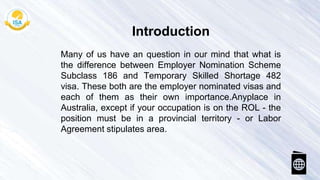 Many of us have an question in our mind that what is
the difference between Employer Nomination Scheme
Subclass 186 and Temporary Skilled Shortage 482
visa. These both are the employer nominated visas and
each of them as their own importance.Anyplace in
Australia, except if your occupation is on the ROL - the
position must be in a provincial territory - or Labor
Agreement stipulates area.
Introduction
 