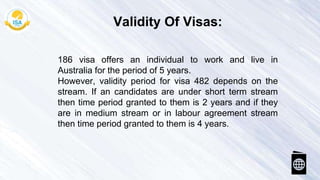 186 visa offers an individual to work and live in
Australia for the period of 5 years.
However, validity period for visa 482 depends on the
stream. If an candidates are under short term stream
then time period granted to them is 2 years and if they
are in medium stream or in labour agreement stream
then time period granted to them is 4 years.
Validity Of Visas:
 
