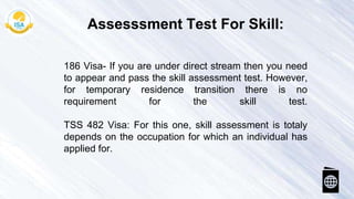 186 Visa- If you are under direct stream then you need
to appear and pass the skill assessment test. However,
for temporary residence transition there is no
requirement for the skill test.
TSS 482 Visa: For this one, skill assessment is totaly
depends on the occupation for which an individual has
applied for.
Assesssment Test For Skill:
 