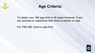 To obtain visa 186 age limit is 45 years however, if you
are scientist or researcher then there is barrier on age.
For TSS 482, there is age limit.
Age Criteria:
 