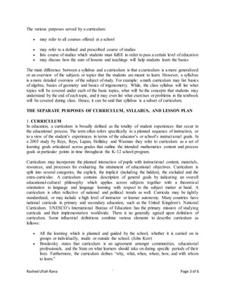 Rashed Ullah Rana ` Page 3 of 6
The various purposes served by a curriculum:
 may refer to all courses offered at a school
 may refer to a defined and prescribed course of studies
 lists course of studies which students must fulfill in order to pass a certain level of education
 may discuss how the sum of lessons and teachings will help students learn the basics
The main difference between a syllabus and a curriculum is that a curriculum is a more generalized
or an overview of the subjects or topics that the students are meant to learn. However, a syllabus
is a more detailed overview of the subject of study. For example: a math curriculum may list basics
of algebra, basics of geometry and basics of trigonometry. While, the class syllabus will list what
topics will be covered under each of the basic topics, what will be the concepts that students may
understand by the end of each topic, and it may even list what exercises or problems in the textbook
will be covered during class. Hence, it can be said that syllabus is a subset of curriculum.
THE SEPARATE PURPOSES OF CURRICULUM, SYLLABUS, AND LESSON PLAN
1. CURRICULUM
In education, a curriculum is broadly defined as the totality of student experiences that occur in
the educational process. The term often refers specifically to a planned sequence of instruction, or
to a view of the student’s experiences in terms of the educator’s or school’s instructional goals. In
a 2003 study by Reys, Reys, Lapan, Holliday and Wasman they refer to curriculum as a set of
learning goals articulated across grades that outline the intended mathematics content and process
goals at particular points in time throughout the K-12 school program.
Curriculum may incorporate the planned interaction of pupils with instructional content, materials,
resources, and processes for evaluating the attainment of educational objectives. Curriculum is
split into several categories, the explicit, the implicit (including the hidden), the excluded and the
extra-curricular. A curriculum contains description of general goals by indicating an overall
educational-cultural philosophy which applies across subjects together with a theoretical
orientation to language and language learning with respect to the subject matter at hand. A
curriculum is often reflective of national and political trends as well. Curricula may be tightly
standardized, or may include a high level of instructor or learner autonomy. Many countries have
national curricula in primary and secondary education, such as the United Kingdom’s National
Curriculum. UNESCO’s International Bureau of Education has the primary mission of studying
curricula and their implementation worldwide. There is no generally agreed upon definition of
curriculum. Some influential definitions combine various elements to describe curriculum as
follows:
 All the learning which is planned and guided by the school, whether it is carried on in
groups or individually, inside or outside the school. (John Kerr)
 Braslavsky states that curriculum is an agreement amongst communities, educational
professionals, and the State on what learners should take on during specific periods of their
lives. Furthermore, the curriculum defines “why, what, when, where, how, and with whom
to learn.”
 