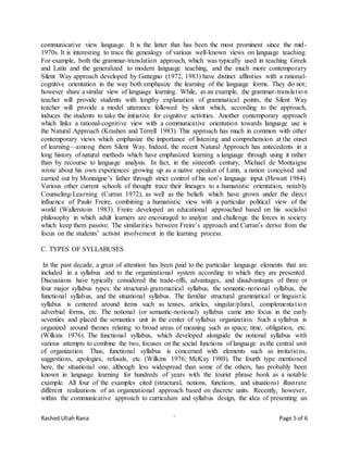 Rashed Ullah Rana ` Page 5 of 6
communicative view language. It is the latter that has been the most prominent since the mid-
1970s. It is interesting to trace the genealogy of various well-known views on language teaching.
For example, both the grammar-translation approach, which was typically used in teaching Greek
and Latin and the generalized to modern language teaching, and the much more contemporary
Silent Way approach developed by Gattegno (1972, 1983) have distinct affinities with a rational-
cognitive orientation in the way both emphasize the learning of the language forms. They do not;
however share a similar view of language learning. While, as an example, the grammar-translation
teacher will provide students with lengthy explanation of grammatical points, the Silent Way
teacher will provide a model utterance followed by silent which, according to the approach,
induces the students to take the initiative for cognitive activities. Another contemporary approach
which links a rational-cognitive view with a communicative orientation towards language use is
the Natural Approach (Krashen and Terrell 1983). This approach has much in common with other
contemporary views which emphasize the importance of listening and comprehension at the onset
of learning—among them Silent Way. Indeed, the recent Natural Approach has antecedents in a
long history of natural methods which have emphasized learning a language through using it rather
than by recourse to language analysis. In fact, in the sixteenth century, Michael de Montaigne
wrote about his own experiences growing up as a native speaker of Latin, a nation conceived and
carried out by Montaigne’s father through strict control of his son’s language input (Howatt 1984).
Various other current schools of thought trace their lineages to a humanistic orientation, notably
Counseling-Learning (Curran 1972), as well as the beliefs which have grown under the direct
influence of Paulo Freire, combining a humanistic view with a particular political view of the
world (Wallerstoin 1983). Freire developed an educational approached based on his socialist
philosophy in which adult learners are encouraged to analyze and challenge the forces in society
which keep them passive. The similarities between Freire’s approach and Curran’s derive from the
focus on the students’ activist involvement in the learning process.
C. TYPES OF SYLLABUSES
In the past decade, a great of attention has been paid to the particular language elements that are
included in a syllabus and to the organizational system according to which they are presented.
Discussions have typically considered the trade-offs, advantages, and disadvantages of three or
four major syllabus types: the structural-grammatical syllabus, the semantic-notional syllabus, the
functional syllabus, and the situational syllabus. The familiar structural grammatical or linguistic
syllabus is centered around items such as tenses, articles, singular/plural, complementation
adverbial forms, etc. The notional (or semantic-notional) syllabus came into focus in the early
seventies and placed the semantics unit in the center of syllabus organization. Such a syllabus is
organized around themes relating to broad areas of meaning such as space, time, obligation, etc.
(Wilkins 1976). The functional syllabus, which developed alongside the notional syllabus with
various attempts to combine the two, focuses on the social functions of language as the central unit
of organization. Thus, functional syllabus is concerned with elements such as invitations,
suggestions, apologies, refusals, etc. (Wilkins 1976; McKay 1980). The fourth type mentioned
here, the situational one, although less widespread than some of the others, has probably been
known in language learning for hundreds of years with the tourist phrase book as a notable
example. All four of the examples cited (structural, notions, functions, and situations) illustrate
different realizations of an organizational approach based on discrete units. Recently, however,
within the communicative approach to curriculum and syllabus design, the idea of presenting an
 