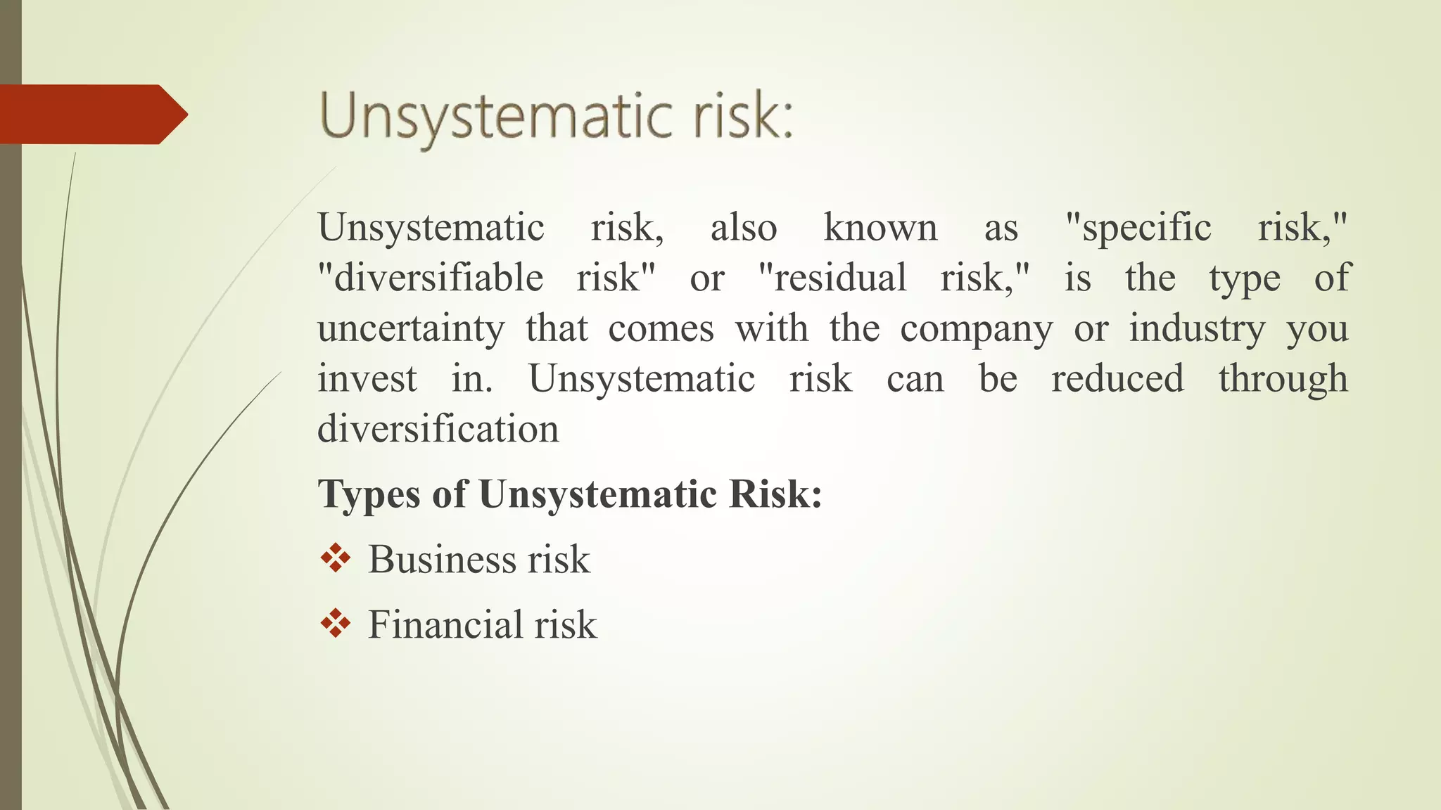 Unsystematic risk, also known as "specific risk,"
"diversifiable risk" or "residual risk," is the type of
uncertainty that comes with the company or industry you
invest in. Unsystematic risk can be reduced through
diversification
Types of Unsystematic Risk:
 Business risk
 Financial risk
 