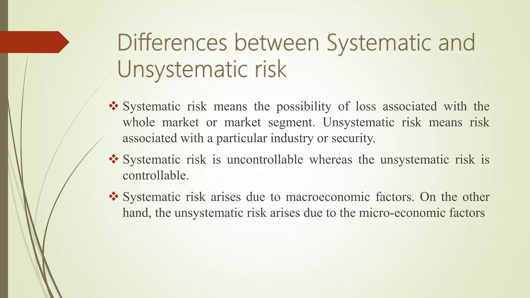  Systematic risk means the possibility of loss associated with the
whole market or market segment. Unsystematic risk means risk
associated with a particular industry or security.
 Systematic risk is uncontrollable whereas the unsystematic risk is
controllable.
 Systematic risk arises due to macroeconomic factors. On the other
hand, the unsystematic risk arises due to the micro-economic factors
 