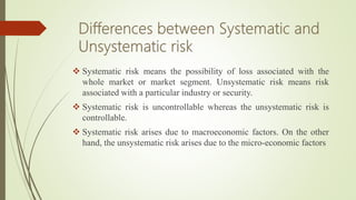  Systematic risk means the possibility of loss associated with the
whole market or market segment. Unsystematic risk means risk
associated with a particular industry or security.
 Systematic risk is uncontrollable whereas the unsystematic risk is
controllable.
 Systematic risk arises due to macroeconomic factors. On the other
hand, the unsystematic risk arises due to the micro-economic factors
 