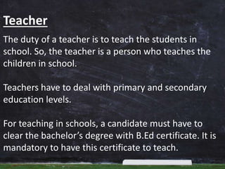 Teacher
The duty of a teacher is to teach the students in
school. So, the teacher is a person who teaches the
children in school.
Teachers have to deal with primary and secondary
education levels.
For teaching in schools, a candidate must have to
clear the bachelor’s degree with B.Ed certificate. It is
mandatory to have this certificate to teach.
 