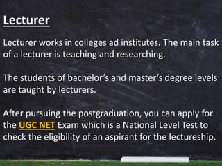 Lecturer
Lecturer works in colleges ad institutes. The main task
of a lecturer is teaching and researching.
The students of bachelor’s and master’s degree levels
are taught by lecturers.
After pursuing the postgraduation, you can apply for
the UGC NET Exam which is a National Level Test to
check the eligibility of an aspirant for the lectureship.
 