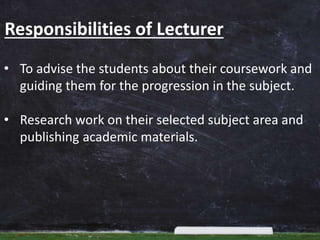 Responsibilities of Lecturer
• To advise the students about their coursework and
guiding them for the progression in the subject.
• Research work on their selected subject area and
publishing academic materials.
 
