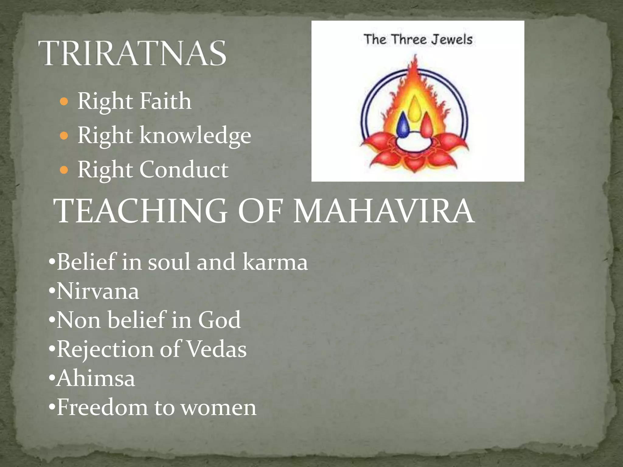  Right Faith
 Right knowledge
 Right Conduct
TEACHING OF MAHAVIRA
•Belief in soul and karma
•Nirvana
•Non belief in God
•Rejection of Vedas
•Ahimsa
•Freedom to women
 