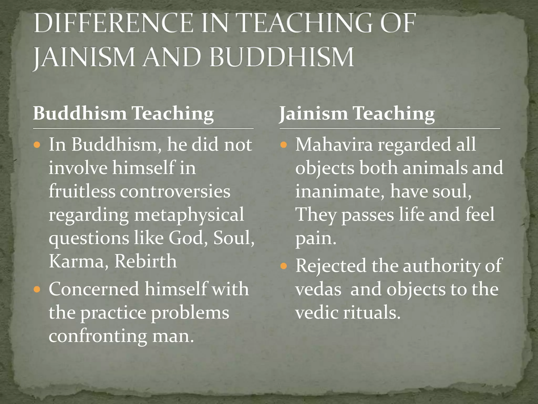 Buddhism Teaching
 In Buddhism, he did not
involve himself in
fruitless controversies
regarding metaphysical
questions like God, Soul,
Karma, Rebirth
 Concerned himself with
the practice problems
confronting man.
 Mahavira regarded all
objects both animals and
inanimate, have soul,
They passes life and feel
pain.
 Rejected the authority of
vedas and objects to the
vedic rituals.
Jainism Teaching
 