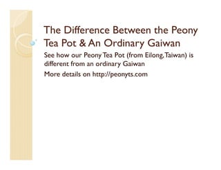 The Difference Between the Peony
Tea Pot & An Ordinary Gaiwan
See how our Peony Tea Pot (from Eilong, Taiwan) is
different from an ordinary Gaiwan
More details on http://peonyts.com
 