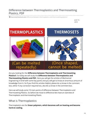 June 12,
2018
Difference between Thermoplastics and Thermosetting
Plastics, PDF
learnmechanical.com/difference-between-thermoplastics-and-thermosetting-plastics/
Are you looking for the Difference between Thermoplastics and Thermosetting
Plastics?. So today we will study the Difference between Thermoplastics and
Thermosetting Plastics and PDF. Here you will get the articles of Mechanical
Engineering in brief with some key points and you will get to know an enormous amount of
knowledge from It. So If you find this articles helpful, please let us know in the comment
box, either if any correction required too, also let us know in the comment box.
Here we will study some 10 main points of difference between Thermoplastics and
Thermosetting Plastics. So before we move to difference lets have an overview of
Thermoplastic and thermosetting Plastic.
What is Thermoplastics:
Thermoplastics are the linear polymers, which becomes soft on heating and become
hard on cooling.
1/3
 