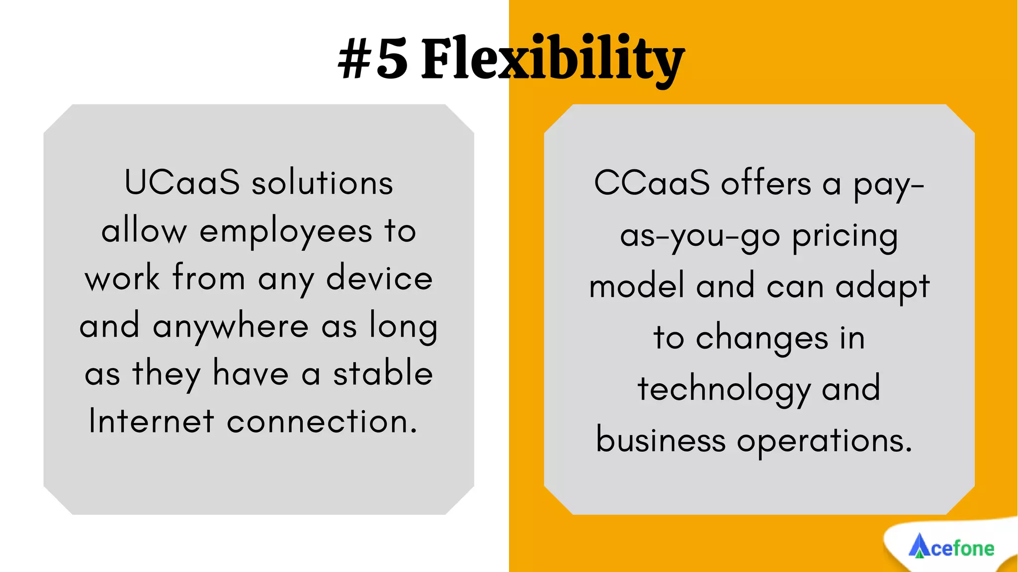 #5 Flexibility
UCaaS solutions
allow employees to
work from any device
and anywhere as long
as they have a stable
Internet connection.
CCaaS offers a pay-
as-you-go pricing
model and can adapt
to changes in
technology and
business operations.
 