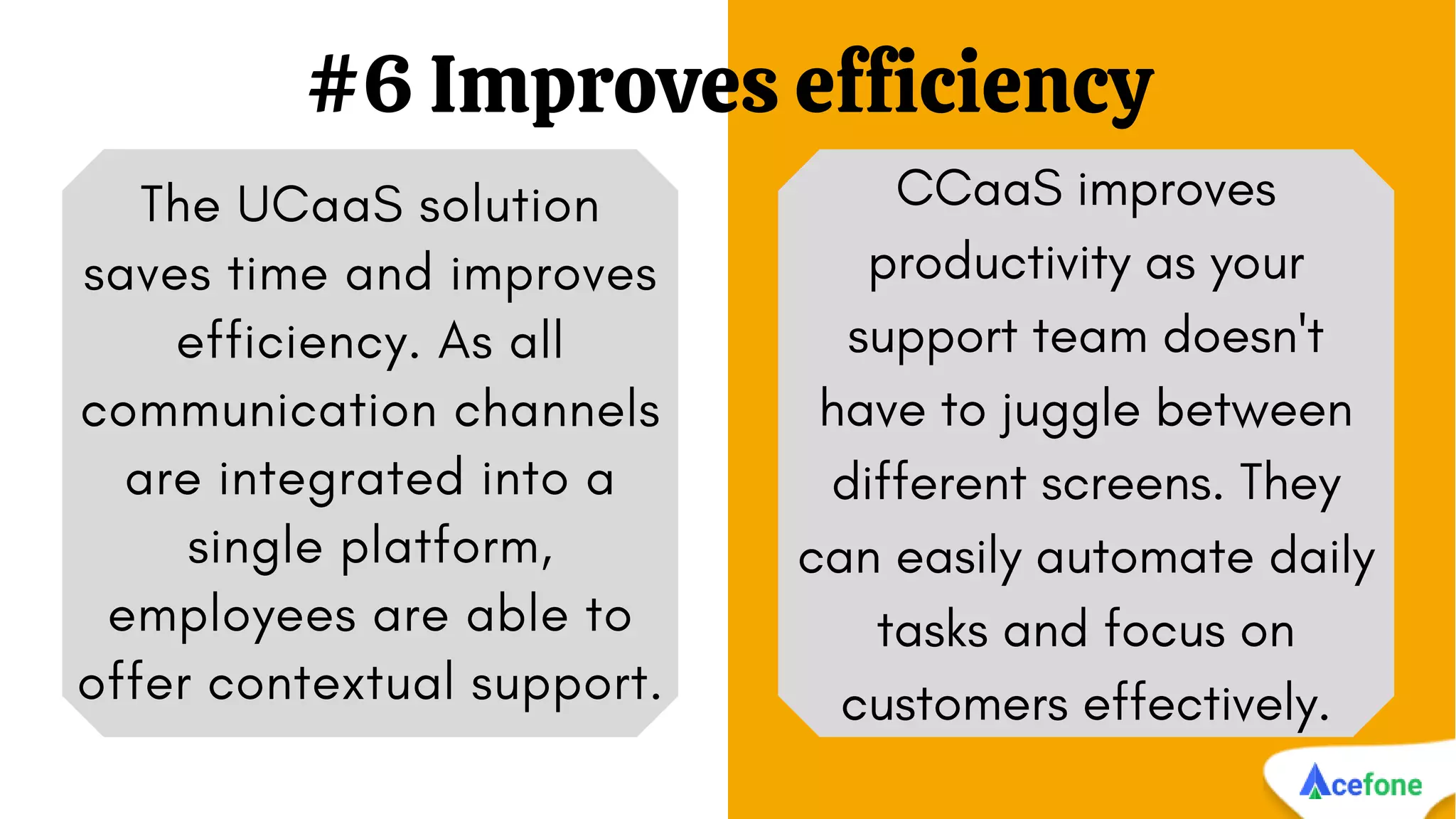 #6 Improves efficiency
The UCaaS solution
saves time and improves
efficiency. As all
communication channels
are integrated into a
single platform,
employees are able to
offer contextual support.
CCaaS improves
productivity as your
support team doesn't
have to juggle between
different screens. They
can easily automate daily
tasks and focus on
customers effectively.
 