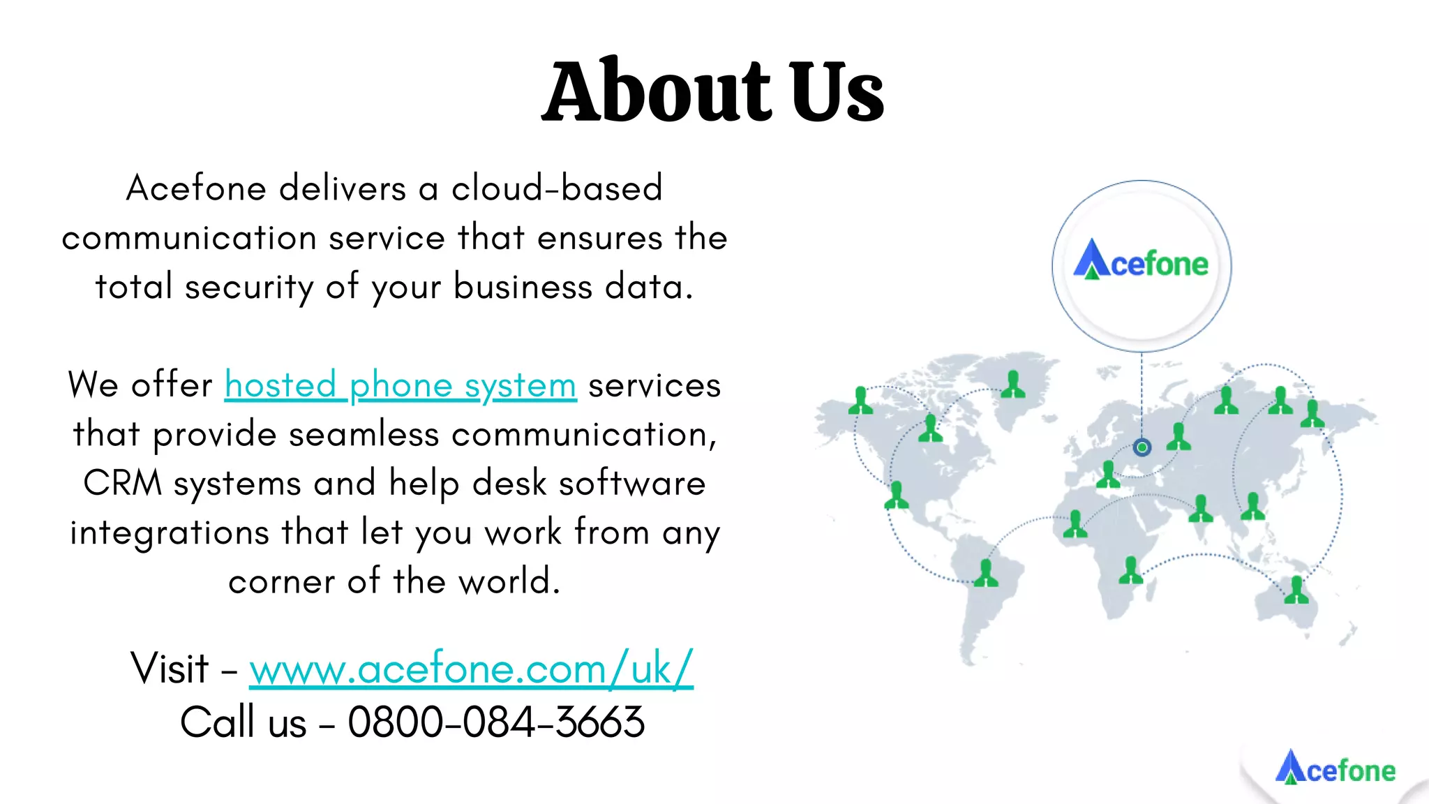 About Us
Acefone delivers a cloud-based
communication service that ensures the
total security of your business data.
We offer hosted phone system services
that provide seamless communication,
CRM systems and help desk software
integrations that let you work from any
corner of the world.
Visit - www.acefone.com/uk/
Call us - 0800-084-3663
 