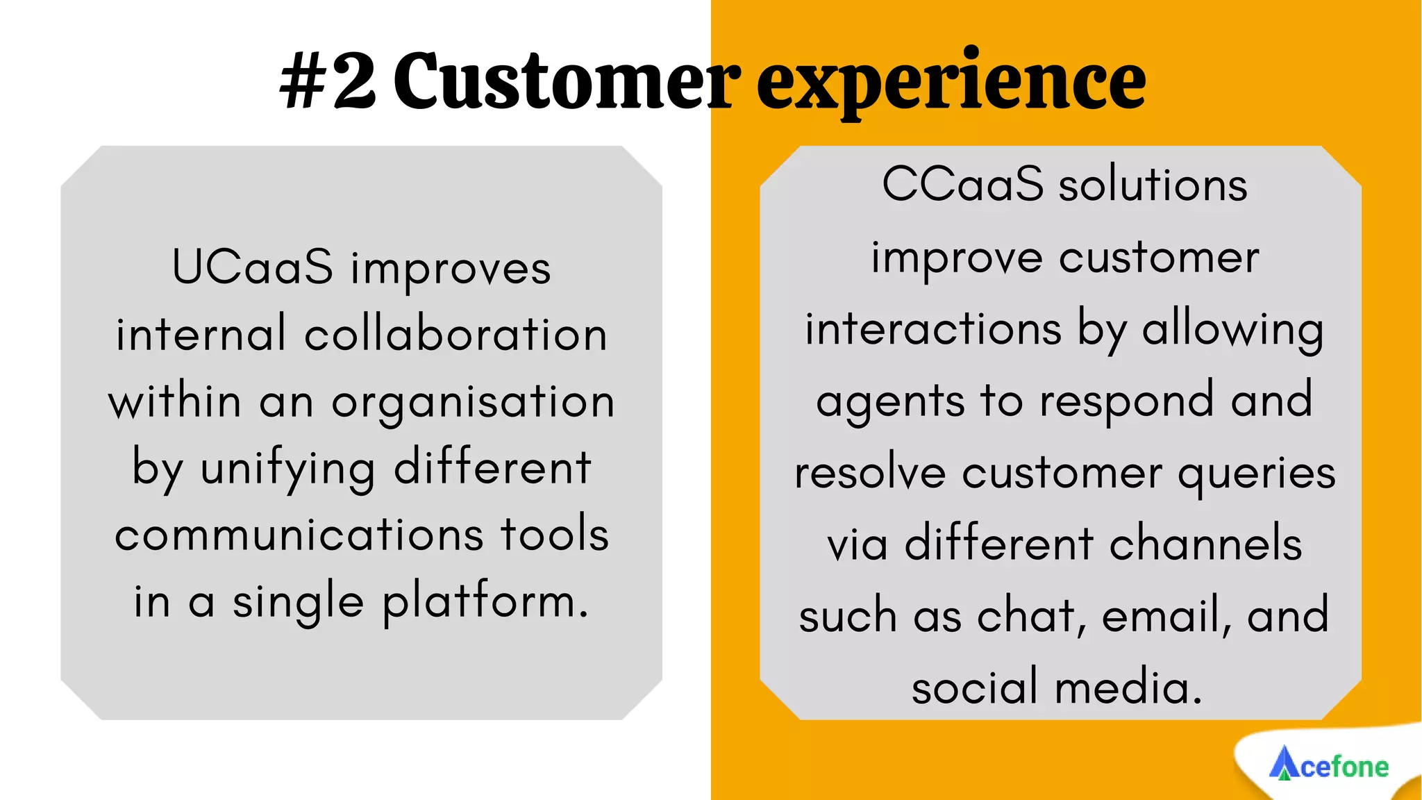#2 Customer experience
UCaaS improves
internal collaboration
within an organisation
by unifying different
communications tools
in a single platform.
CCaaS solutions
improve customer
interactions by allowing
agents to respond and
resolve customer queries
via different channels
such as chat, email, and
social media.
 