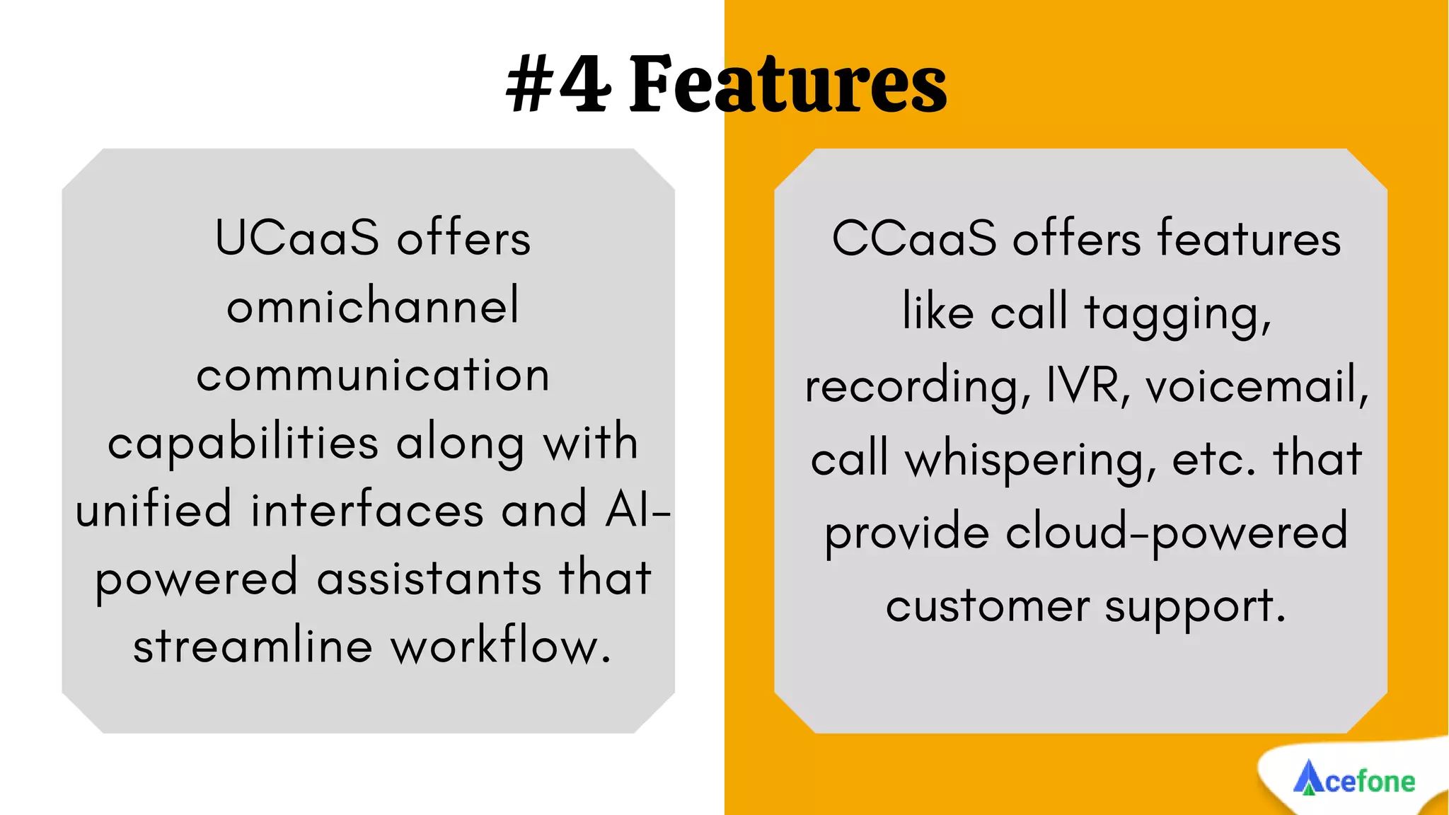 #4 Features
UCaaS offers
omnichannel
communication
capabilities along with
unified interfaces and AI-
powered assistants that
streamline workflow.
CCaaS offers features
like call tagging,
recording, IVR, voicemail,
call whispering, etc. that
provide cloud-powered
customer support.
 