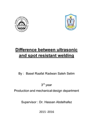 Difference between ultrasonic
and spot resistant welding
By : Basel Raafat Radwan Saleh Selim
3rd
year
Production and mechanical design department
Supervisor : Dr. Hassan Abdelhafez
2015 -2016
 