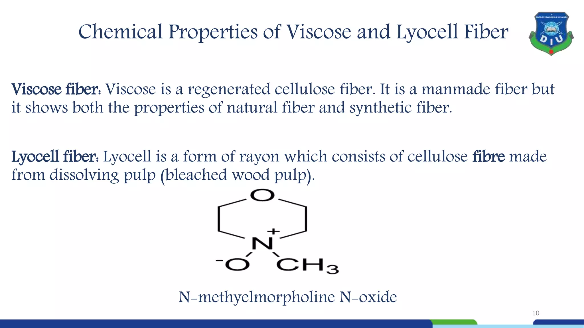 Chemical Properties of Viscose and Lyocell Fiber
Viscose fiber: Viscose is a regenerated cellulose fiber. It is a manmade fiber but
it shows both the properties of natural fiber and synthetic fiber.
Lyocell fiber: Lyocell is a form of rayon which consists of cellulose fibre made
from dissolving pulp (bleached wood pulp).
N-methyelmorpholine N-oxide
10
 