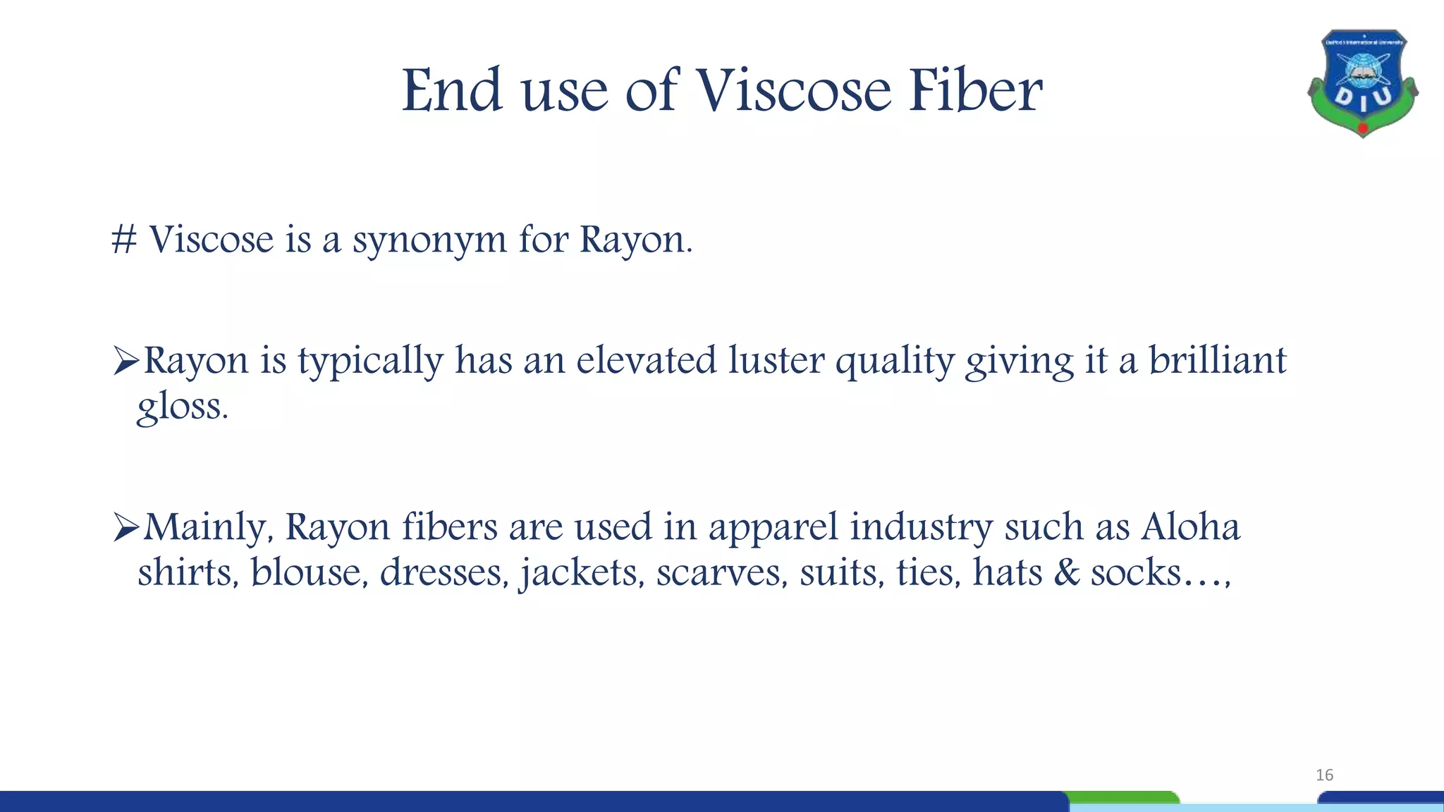 # Viscose is a synonym for Rayon.
Rayon is typically has an elevated luster quality giving it a brilliant
gloss.
Mainly, Rayon fibers are used in apparel industry such as Aloha
shirts, blouse, dresses, jackets, scarves, suits, ties, hats & socks…,
End use of Viscose Fiber
16
 