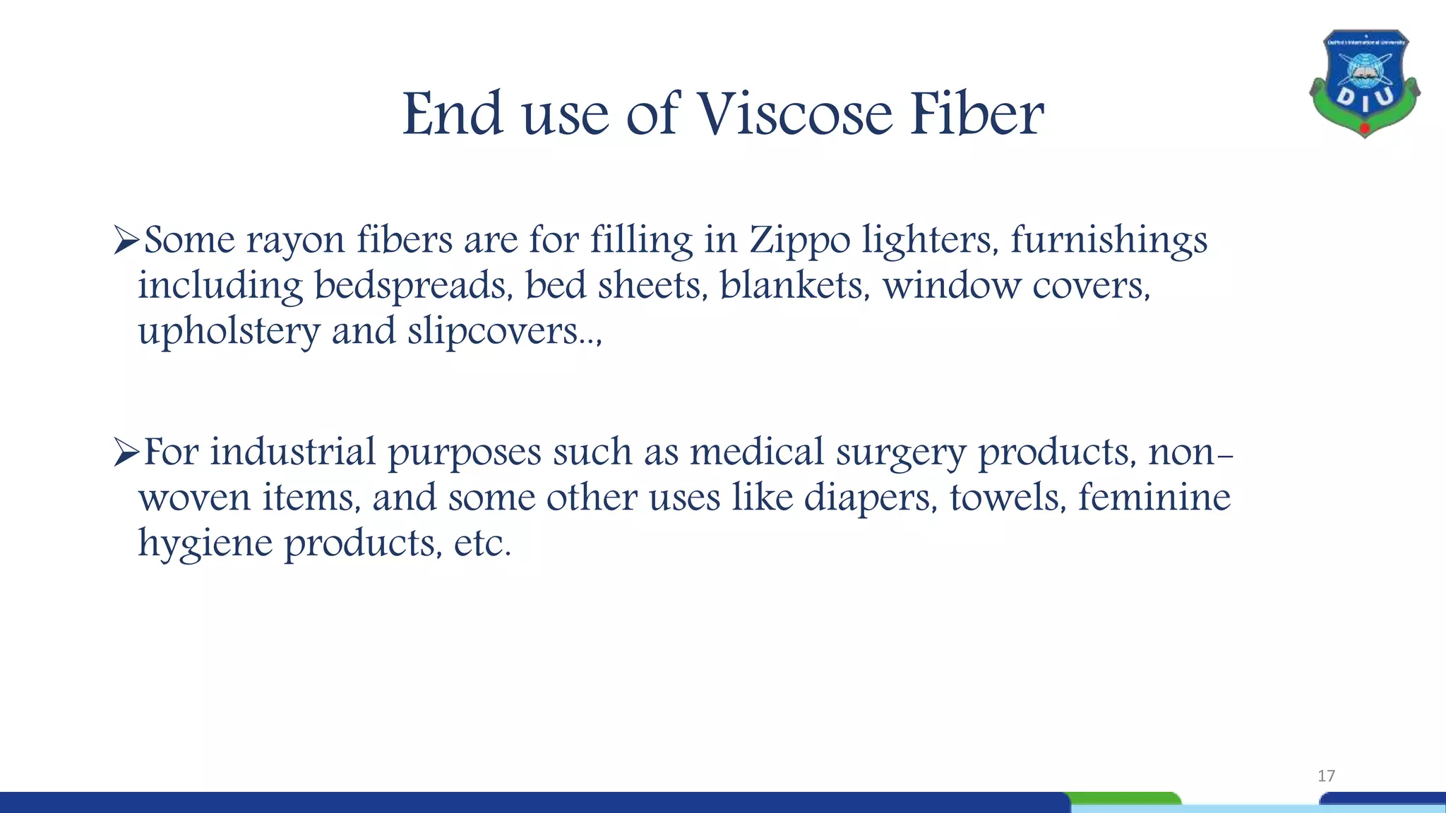 End use of Viscose Fiber
Some rayon fibers are for filling in Zippo lighters, furnishings
including bedspreads, bed sheets, blankets, window covers,
upholstery and slipcovers..,
For industrial purposes such as medical surgery products, non-
woven items, and some other uses like diapers, towels, feminine
hygiene products, etc.
17
 