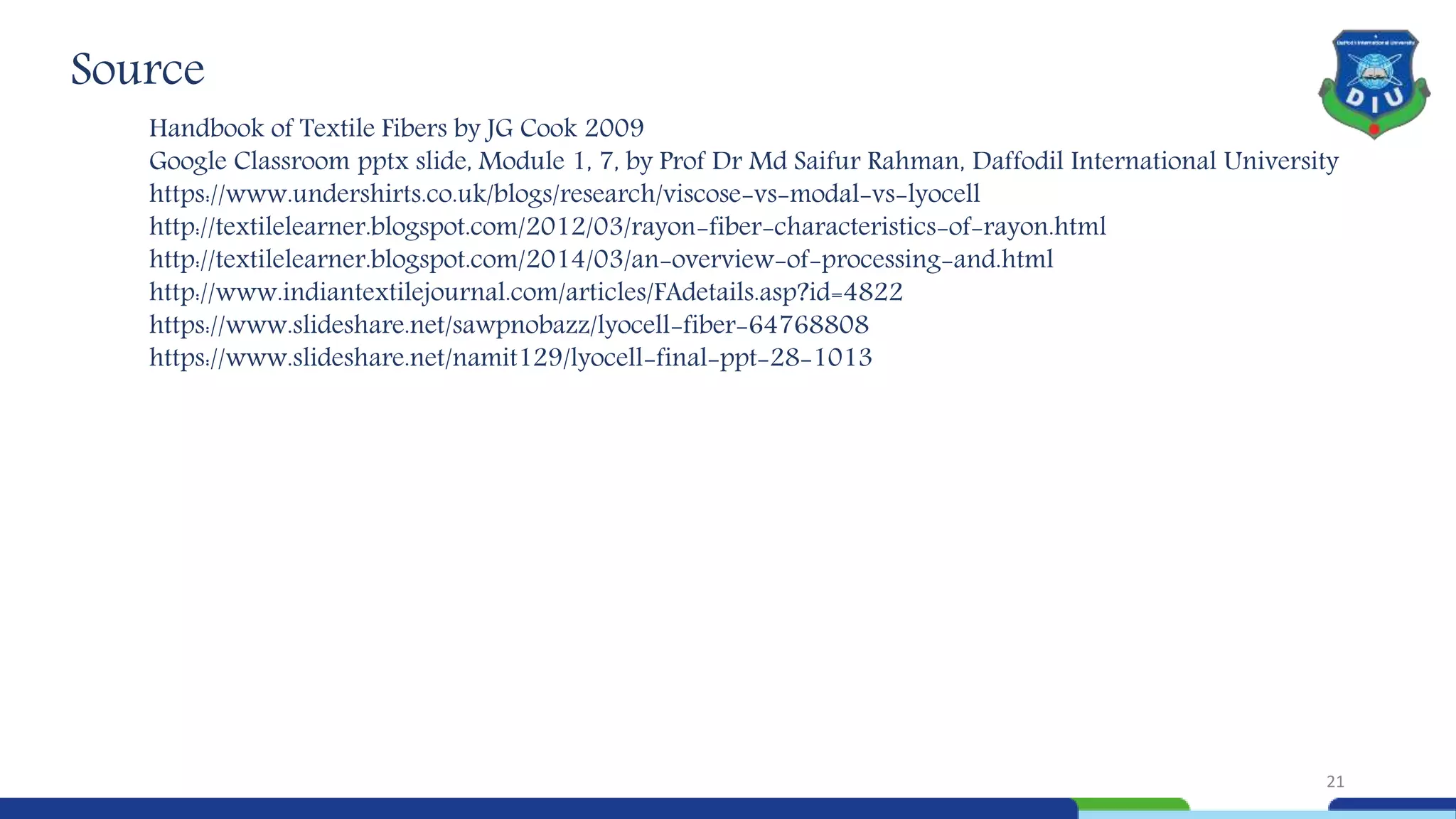 Source
Handbook of Textile Fibers by JG Cook 2009
Google Classroom pptx slide, Module 1, 7, by Prof Dr Md Saifur Rahman, Daffodil International University
https://www.undershirts.co.uk/blogs/research/viscose-vs-modal-vs-lyocell
http://textilelearner.blogspot.com/2012/03/rayon-fiber-characteristics-of-rayon.html
http://textilelearner.blogspot.com/2014/03/an-overview-of-processing-and.html
http://www.indiantextilejournal.com/articles/FAdetails.asp?id=4822
https://www.slideshare.net/sawpnobazz/lyocell-fiber-64768808
https://www.slideshare.net/namit129/lyocell-final-ppt-28-1013
21
 