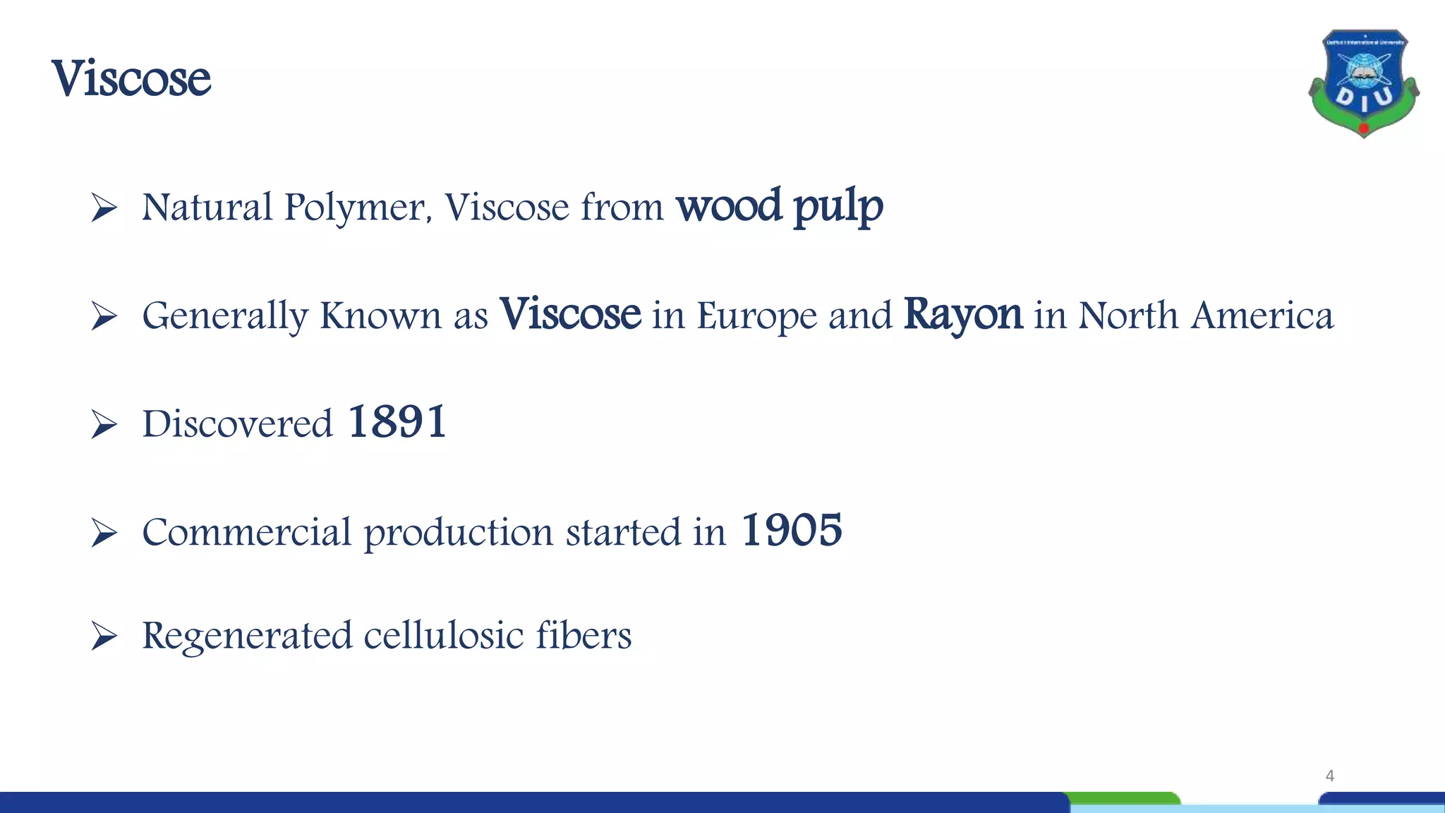  Natural Polymer, Viscose from wood pulp
 Generally Known as Viscose in Europe and Rayon in North America
 Discovered 1891
 Commercial production started in 1905
 Regenerated cellulosic fibers
Viscose
4
 