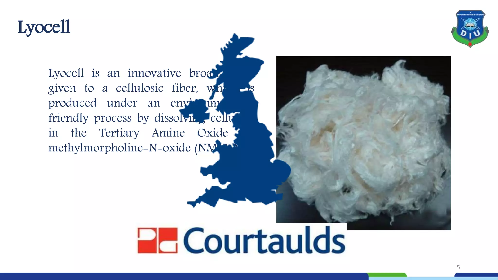 Lyocell
Lyocell is an innovative broad name
given to a cellulosic fiber, which is
produced under an environmentally
friendly process by dissolving cellulose
in the Tertiary Amine Oxide N-
methylmorpholine-N-oxide (NMMO).
5
 