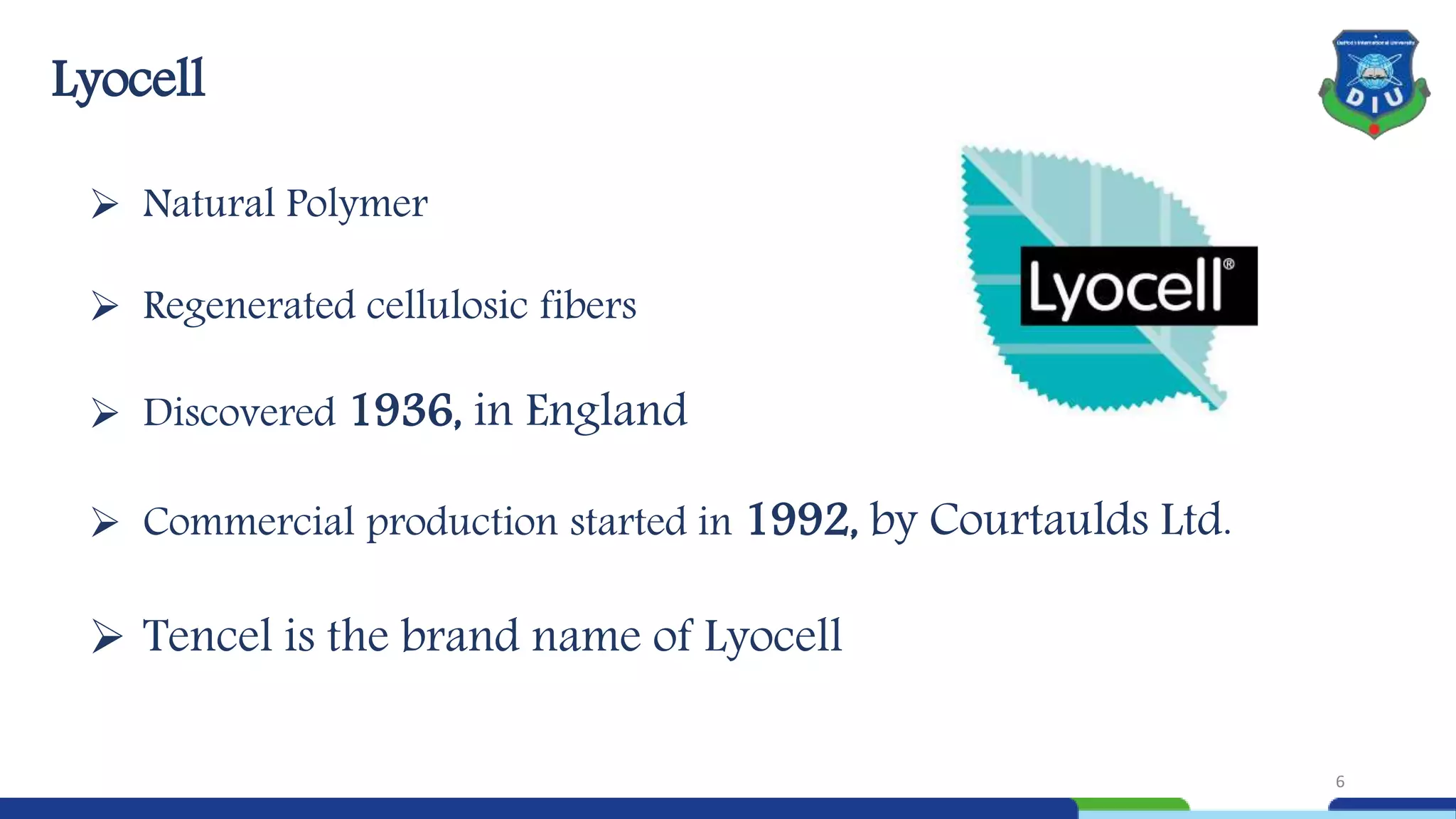  Natural Polymer
 Regenerated cellulosic fibers
 Discovered 1936, in England
 Commercial production started in 1992, by Courtaulds Ltd.
 Tencel is the brand name of Lyocell
Lyocell
6
 