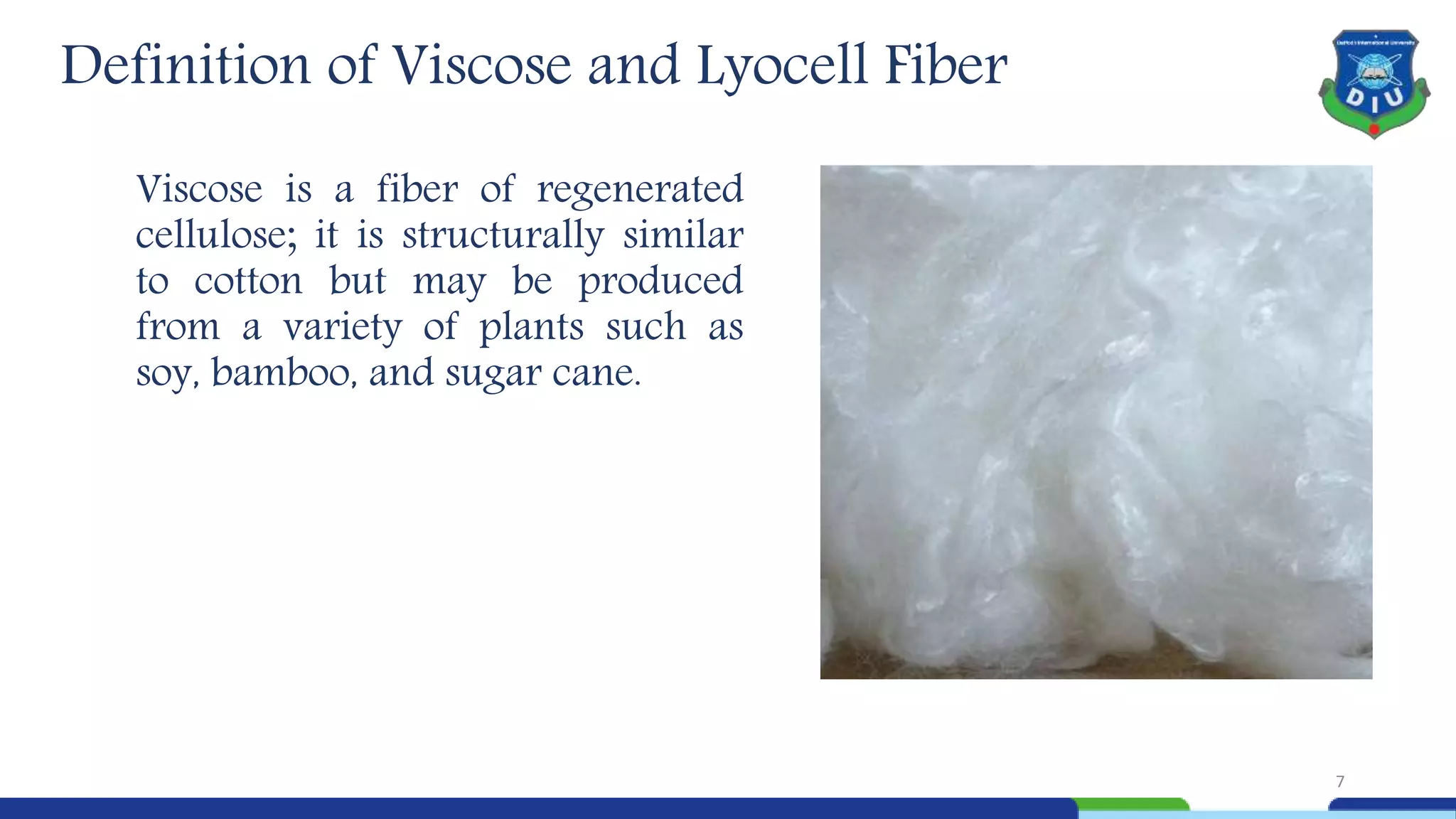 Viscose is a fiber of regenerated
cellulose; it is structurally similar
to cotton but may be produced
from a variety of plants such as
soy, bamboo, and sugar cane.
7
Definition of Viscose and Lyocell Fiber
 
