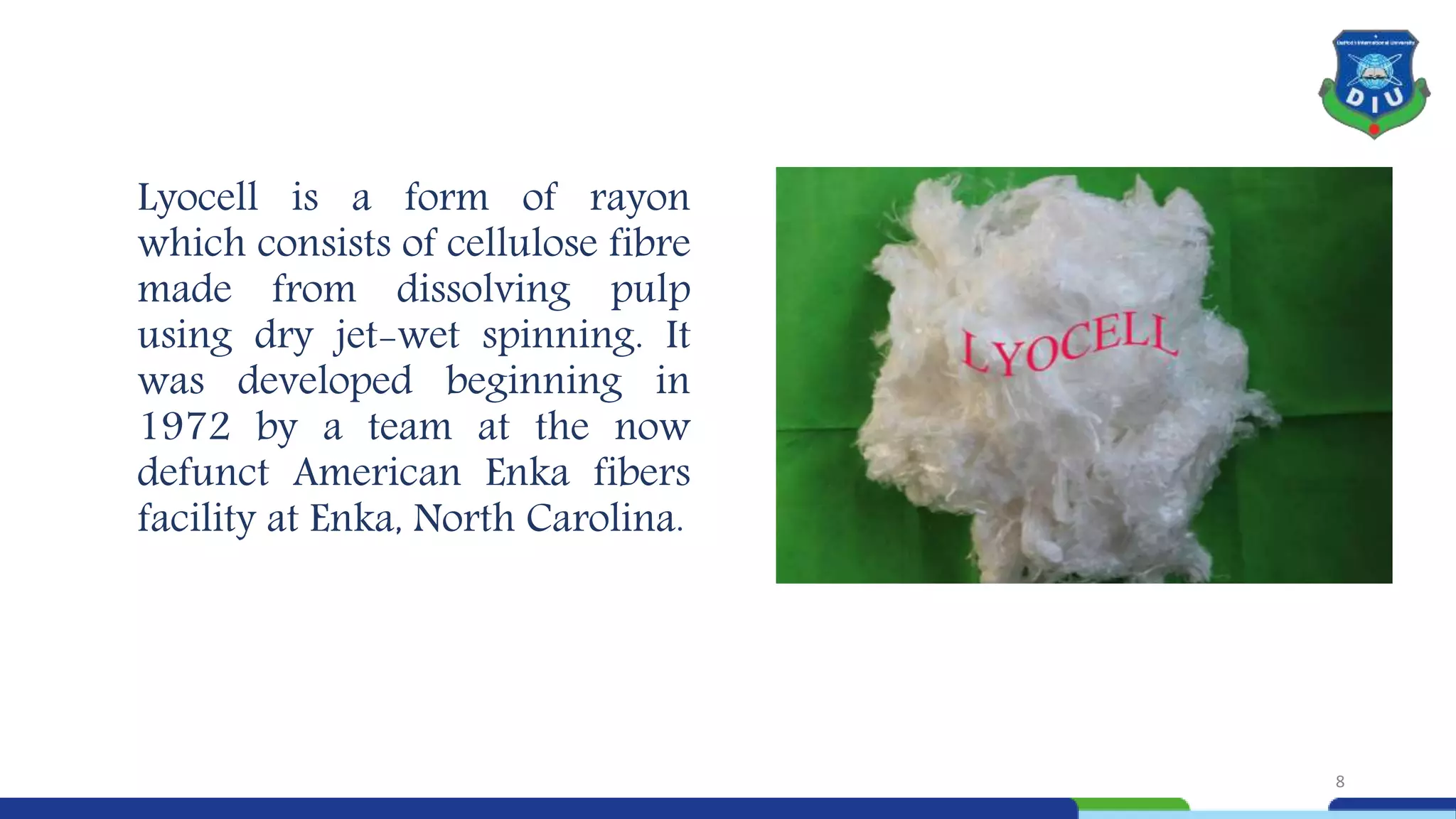 Lyocell is a form of rayon
which consists of cellulose fibre
made from dissolving pulp
using dry jet-wet spinning. It
was developed beginning in
1972 by a team at the now
defunct American Enka fibers
facility at Enka, North Carolina.
8
 