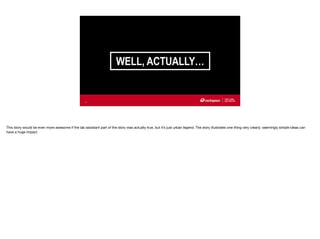WELL, ACTUALLY…
11
This story would be even more awesome if the lab assistant part of the story was actually true, but it’s just urban legend. The story illustrates one thing very clearly: seemingly simple ideas can
have a huge impact.
 