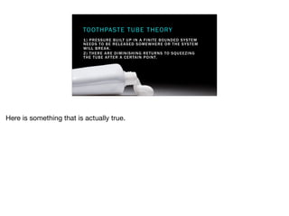 1) PRESSURE BUILT UP IN A FINITE BOUNDED SYSTEM
NEEDS TO BE RELEASED SOMEWHERE OR THE SYSTEM
WILL BREAK.
2) THERE ARE DIMINISHING RETURNS TO SQUEEZING
THE TUBE AFTER A CERTAIN POINT.
TOOTHPASTE TUBE THEORY
Here is something that is actually true.
 