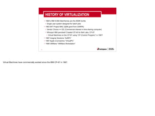 16
HISTORY OF VIRTUALIZATION
• 1960’s IBM S/360 Mainframes are the 800# Gorilla
• Single user system designed for batch jobs
• 1963 MIT Project MAC ($2M grant from DARPA)
• Vendor Choice == GE (Commercial interest in time sharing computer)
• Whoops! IBM panicked! Created CP-40 for Bell Labs, CP-67.
• Virtual Machines on the CP-67 using “CP (Control Program)” in 1967!
• 1987 Insignia Solutions “SoftPC”
• 1997 Apple (Connectrix) “VirtualPC”
• 1999 VMWare “VMWare Workstation”
Virtual Machines have commercially existed since the IBM CP-67 in 1967.
 