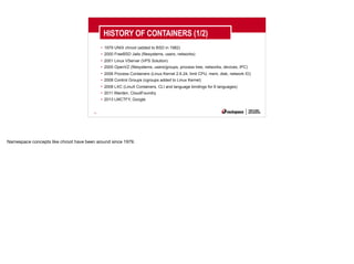 19
HISTORY OF CONTAINERS (1/2)
• 1979 UNIX chroot (added to BSD in 1982)
• 2000 FreeBSD Jails (filesystems, users, networks)
• 2001 Linux VServer (VPS Solution)
• 2005 OpenVZ (filesystems, users/groups, process tree, networks, devices, IPC)
• 2006 Process Containers (Linux Kernel 2.6.24, limit CPU, mem, disk, network IO)
• 2008 Control Groups (cgroups added to Linux Kernel)
• 2008 LXC (LinuX Containers, CLI and language bindings for 6 languages)
• 2011 Warden, CloudFoundry
• 2013 LMCTFY, Google
Namespace concepts like chroot have been around since 1979.
 