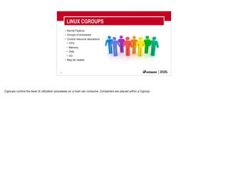 23
• Kernel Feature
• Groups of processes
• Control resource allocations
• CPU
• Memory
• Disk
• I/O
• May be nested
LINUX CGROUPS
Cgroups control the level of utilization processes on a host can consume. Containers are placed within a Cgroup.
 