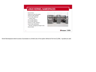 24
• Kernel Feature
• Restrict your view of the system
• Mounts (CLONE_NEWNS)
• UTS (CLONE_NEWUTS)
• uname() output
• IPC (CLONE_NEWIPC)
• PID (CLONE_NEWPID)
• Networks (CLONE_NEWNET)
• User (CLONE_NEWUSER)
• See also: privileged/unprivileged modes
• May be nested
LINUX KERNEL NAMESPACES
Kernel Namespaces restrict access of processes to a limited view of the system defined at the time CLONE_* syscalls are used.
 