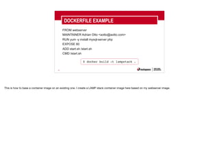 30
FROM webserver
MAINTAINER Adrian Otto <aotto@aotto.com>
RUN yum -y install mysql-server php
EXPOSE 80
ADD start.sh /start.sh
CMD /start.sh
DOCKERFILE EXAMPLE
$ docker build -t lampstack .
This is how to base a container image on an existing one. I create a LAMP stack container image here based on my webserver image.
 