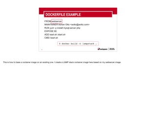 30
FROM webserver
MAINTAINER Adrian Otto <aotto@aotto.com>
RUN yum -y install mysql-server php
EXPOSE 80
ADD start.sh /start.sh
CMD /start.sh
DOCKERFILE EXAMPLE
$ docker build -t lampstack .
This is how to base a container image on an existing one. I create a LAMP stack container image here based on my webserver image.
 
