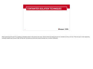 40
CONTAINTER ISOLATION TECHNIQUES
What’s special about this key? It’s a sweeping vulnerability present in the common door locks. There are other lock designs that are not vulnerable, but they cost more. There are ways to make neighboring
containers isolated near the level of VMs, but they don’t all produce an environment were all software can run without modification.
 