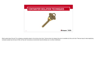 40
CONTAINTER ISOLATION TECHNIQUES
What’s special about this key? It’s a sweeping vulnerability present in the common door locks. There are other lock designs that are not vulnerable, but they cost more. There are ways to make neighboring
containers isolated near the level of VMs, but they don’t all produce an environment were all software can run without modification.
 