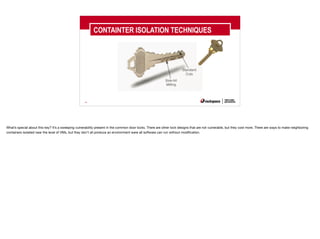 40
CONTAINTER ISOLATION TECHNIQUES
What’s special about this key? It’s a sweeping vulnerability present in the common door locks. There are other lock designs that are not vulnerable, but they cost more. There are ways to make neighboring
containers isolated near the level of VMs, but they don’t all produce an environment were all software can run without modification.
 