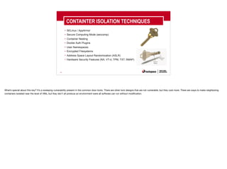40
CONTAINTER ISOLATION TECHNIQUES
• SELinux / AppArmor
• Secure Computing Mode (seccomp)
• Container Nesting
• Docker Auth Plugins
• User Namespaces
• Encrypted Filesystems
• Address Space Layout Randomization (ASLR)
• Hardware Security Features (NX, VT-d, TPM, TXT, SMAP)
What’s special about this key? It’s a sweeping vulnerability present in the common door locks. There are other lock designs that are not vulnerable, but they cost more. There are ways to make neighboring
containers isolated near the level of VMs, but they don’t all produce an environment were all software can run without modification.
 