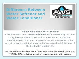 Difference Between
Water Softener and
Water Conditioner
Water Conditioner vs Water Softener
A water softener and a water conditioner perform essentially the same
thing; however one unit uses sodium molecules to capture hard
minerals, whereas the other unit does not use salt molecules. In San
Antonio, a water conditioning system is never more helpful, because of
the hard water supply in TX.
For more information about Water Conditioner in San Antonio call us today at
(210) 884-8256 or visit our website at www.alamowatersofteners.com
 