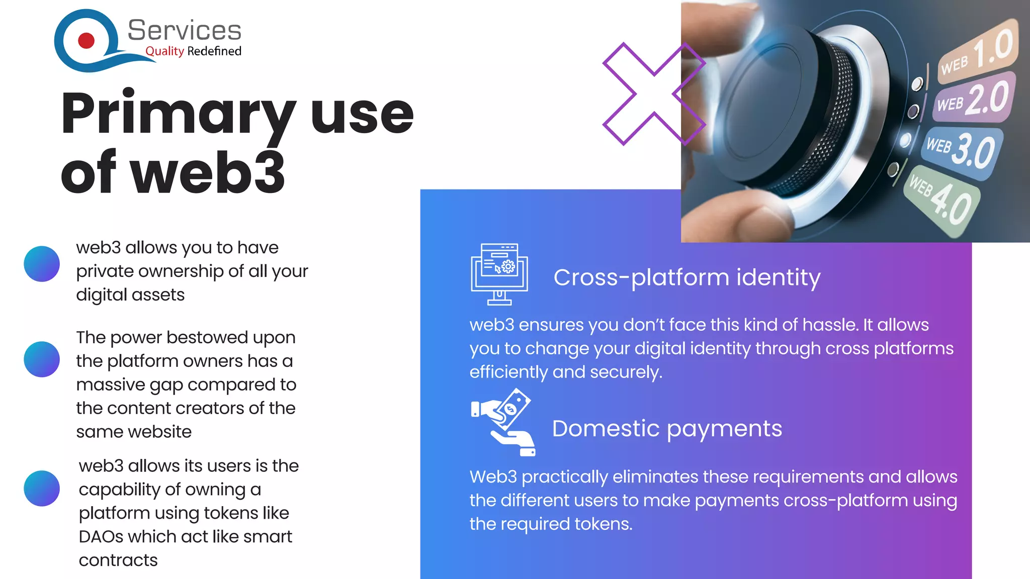 Primary use
of web3
web3 ensures you don’t face this kind of hassle. It allows
you to change your digital identity through cross platforms
efficiently and securely.
Web3 practically eliminates these requirements and allows
the different users to make payments cross-platform using
the required tokens.
Cross-platform identity
Domestic payments
web3 allows you to have
private ownership of all your
digital assets
The power bestowed upon
the platform owners has a
massive gap compared to
the content creators of the
same website
web3 allows its users is the
capability of owning a
platform using tokens like
DAOs which act like smart
contracts
 