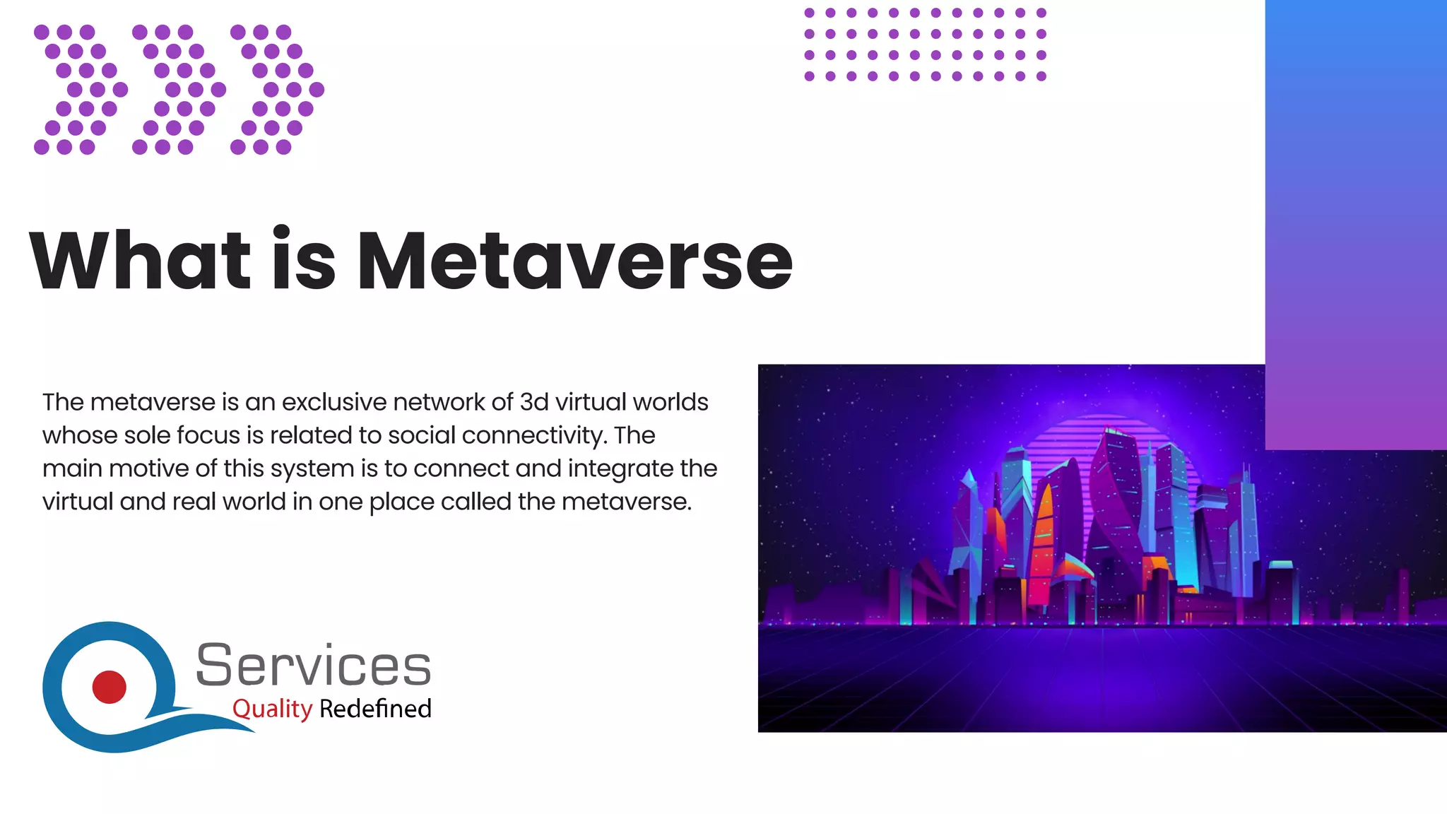 What is Metaverse
The metaverse is an exclusive network of 3d virtual worlds
whose sole focus is related to social connectivity. The
main motive of this system is to connect and integrate the
virtual and real world in one place called the metaverse.
 