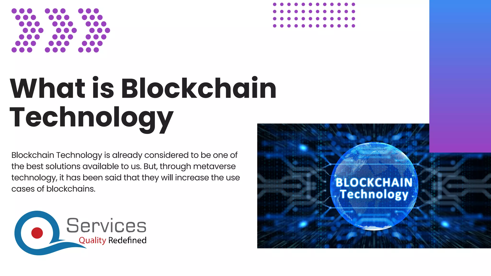What is Blockchain
Technology
Blockchain Technology is already considered to be one of
the best solutions available to us. But, through metaverse
technology, it has been said that they will increase the use
cases of blockchains.
 