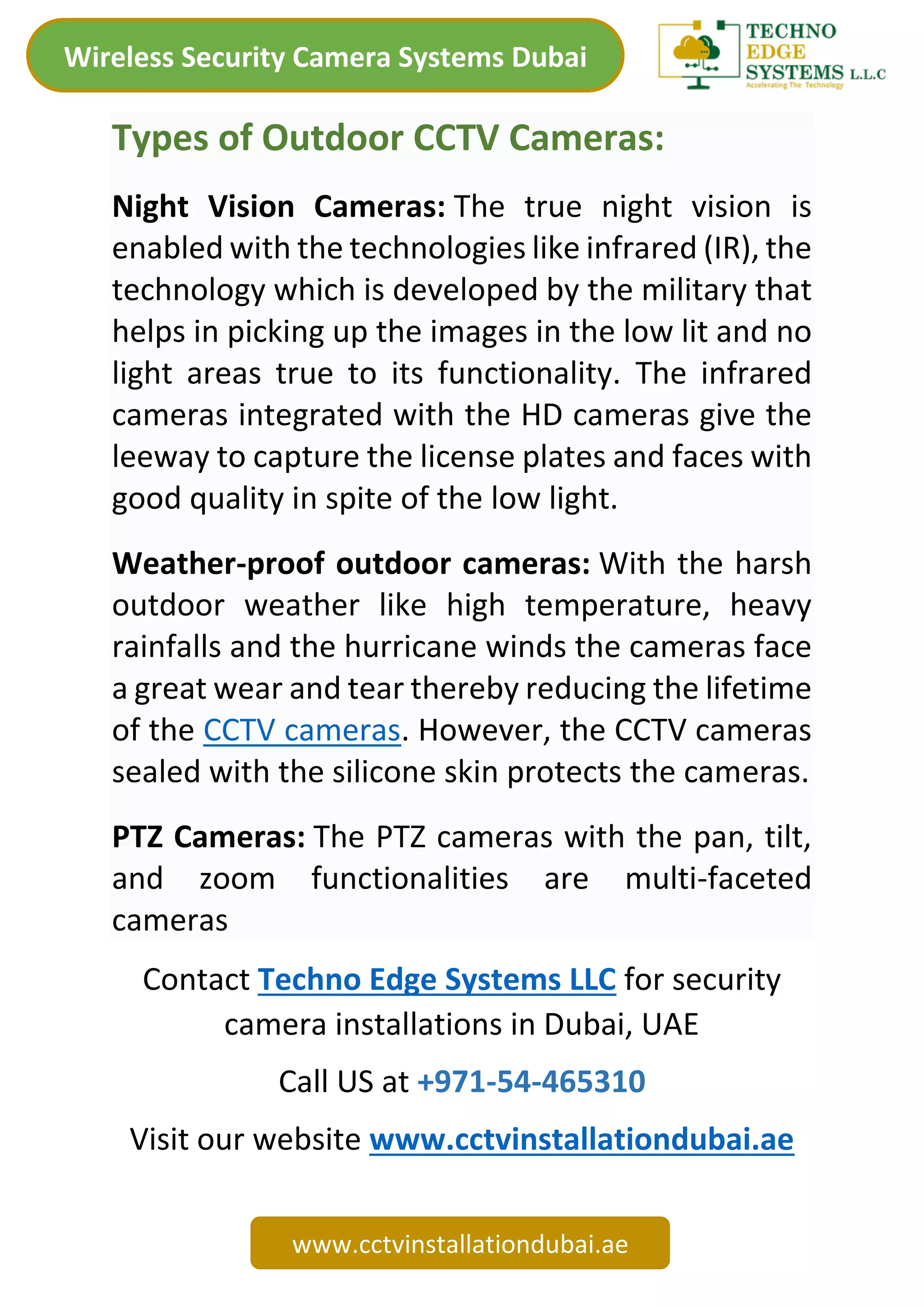 Wireless Security Camera Systems Dubai
www.cctvinstallationdubai.ae
Types of Outdoor CCTV Cameras:
Night Vision Cameras: The true night vision is
enabled with the technologies like infrared (IR), the
technology which is developed by the military that
helps in picking up the images in the low lit and no
light areas true to its functionality. The infrared
cameras integrated with the HD cameras give the
leeway to capture the license plates and faces with
good quality in spite of the low light.
Weather-proof outdoor cameras: With the harsh
outdoor weather like high temperature, heavy
rainfalls and the hurricane winds the cameras face
a great wear and tear thereby reducing the lifetime
of the CCTV cameras. However, the CCTV cameras
sealed with the silicone skin protects the cameras.
PTZ Cameras: The PTZ cameras with the pan, tilt,
and zoom functionalities are multi-faceted
cameras
Contact Techno Edge Systems LLC for security
camera installations in Dubai, UAE
Call US at +971-54-465310
Visit our website www.cctvinstallationdubai.ae
 